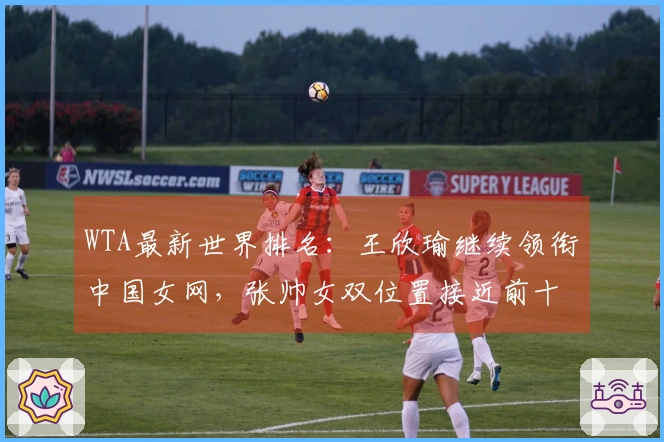 WTA最新世界排名：王欣瑜继续领衔中国女网，张帅女双位置接近前十