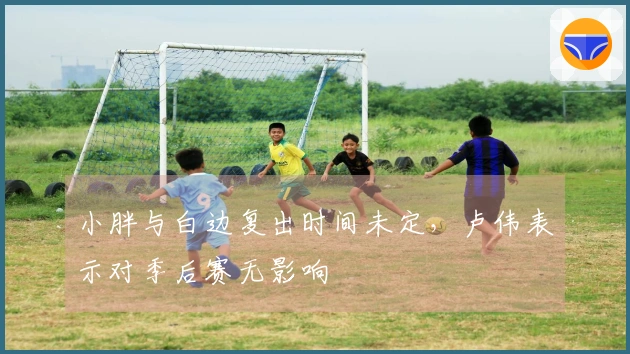 小胖与白边复出时间未定，卢伟表示对季后赛无影响