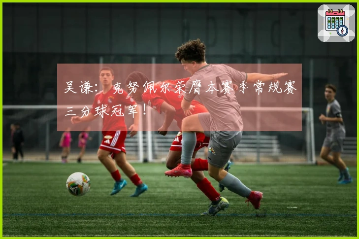 吴谦：克努佩尔荣膺本赛季常规赛三分球冠军！