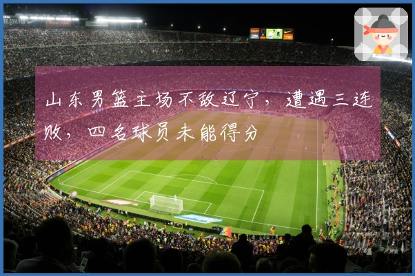 山东男篮主场不敌辽宁，遭遇三连败，四名球员未能得分