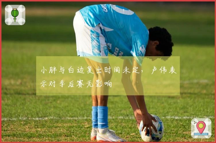 小胖与白边复出时间未定，卢伟表示对季后赛无影响