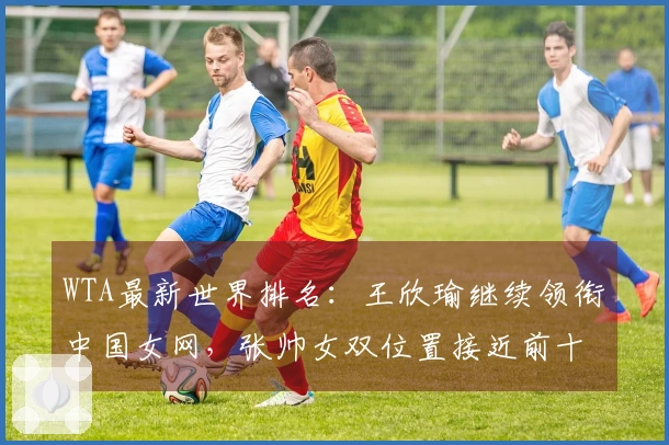 WTA最新世界排名：王欣瑜继续领衔中国女网，张帅女双位置接近前十