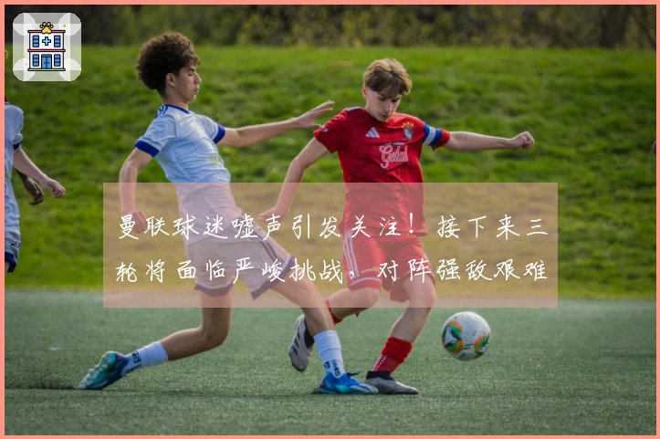 曼联球迷嘘声引发关注！接下来三轮将面临严峻挑战，对阵强敌艰难前行