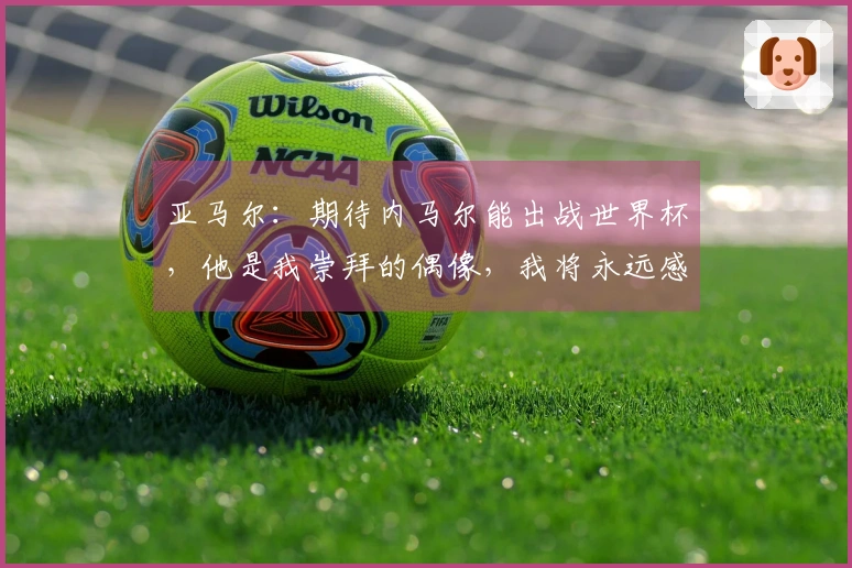 亚马尔：期待内马尔能出战世界杯，他是我崇拜的偶像，我将永远感激他