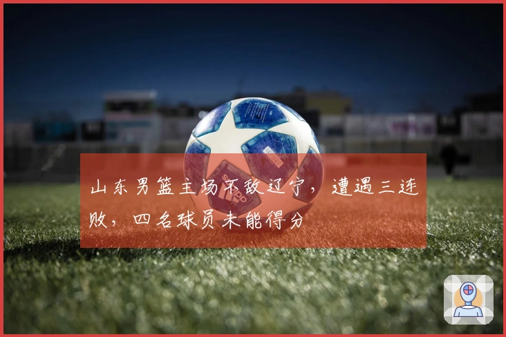山东男篮主场不敌辽宁，遭遇三连败，四名球员未能得分