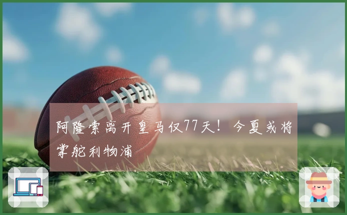 阿隆索离开皇马仅77天！今夏或将掌舵利物浦